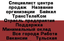 Специалист центра продаж › Название организации ­ Байкал-ТрансТелеКом › Отрасль предприятия ­ Поддержка › Минимальный оклад ­ 20 000 - Все города Работа » Вакансии   . Тульская обл.